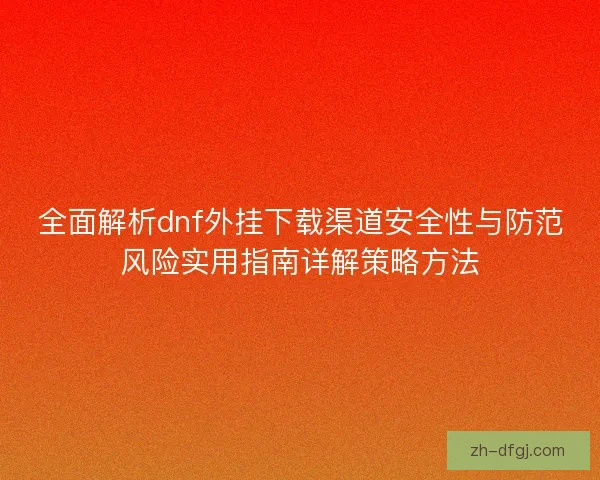 全面解析dnf外挂下载渠道安全性与防范风险实用指南详解策略方法