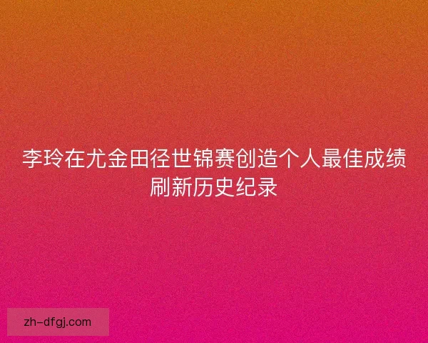 李玲在尤金田径世锦赛创造个人最佳成绩刷新历史纪录