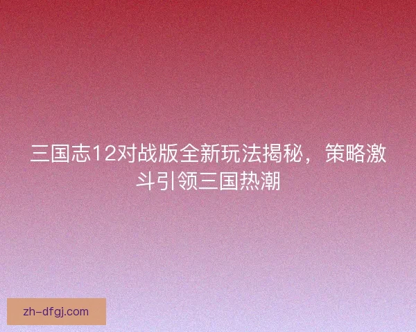 三国志12对战版全新玩法揭秘，策略激斗引领三国热潮