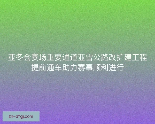 亚冬会赛场重要通道亚雪公路改扩建工程提前通车助力赛事顺利进行